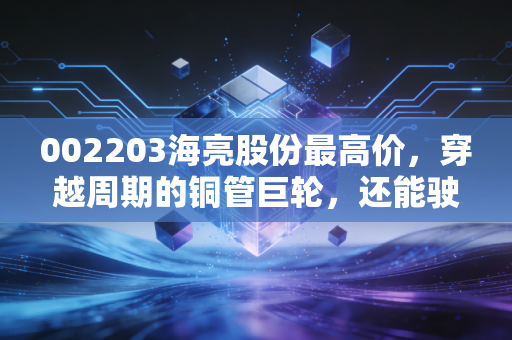 002203海亮股份最高价,穿越周期的铜管巨轮,还能驶回当年的巅峰吗?