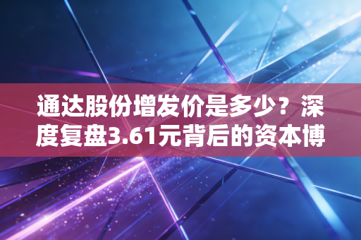 通达股份增发价是多少？深度复盘3.61元背后的资本博弈与价值洼地