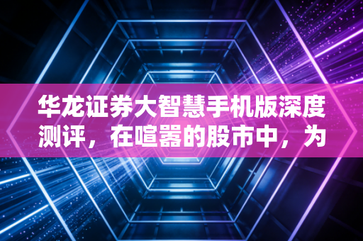 华龙证券大智慧手机版深度测评，在喧嚣的股市中，为你寻找一份交易的从容