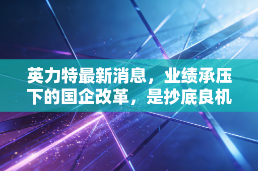 英力特最新消息,业绩承压下的国企改革,是抄底良机还是价值陷阱?