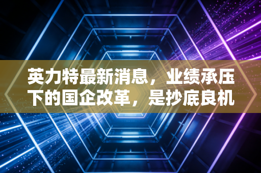 英力特最新消息,业绩承压下的国企改革,是抄底良机还是价值陷阱?