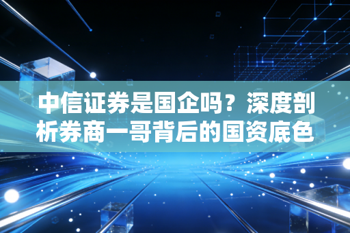 中信证券是国企吗?深度剖析券商一哥背后的国资底色与市场江湖