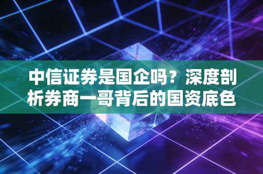 中信证券是国企吗？深度剖析券商一哥背后的国资底色与市场江湖