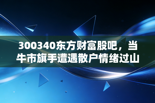 300340东方财富股吧，当牛市旗手遭遇散户情绪过山车，我们该如何在喧嚣中寻找投资真谛？