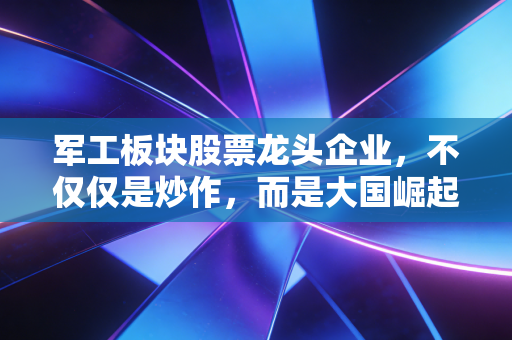 军工板块股票龙头企业，不仅仅是炒作，而是大国崛起的硬核配置