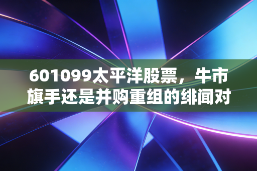 601099太平洋股票，牛市旗手还是并购重组的绯闻对象？深度拆解这只妖股背后的投资逻辑