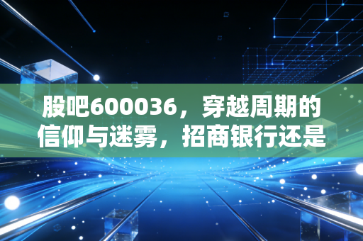 股吧600036,穿越周期的信仰与迷雾,招商银行还是那个零售之王吗?