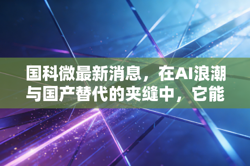 国科微最新消息,在AI浪潮与国产替代的夹缝中,它能否成为下一个芯片巨头?