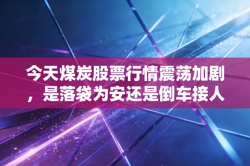 今天煤炭股票行情震荡加剧，是落袋为安还是倒车接人？深度解析背后的逻辑与人性博弈