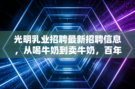 光明乳业招聘最新招聘信息，从喝牛奶到卖牛奶，百年老店的职场新机遇与行业深度观察