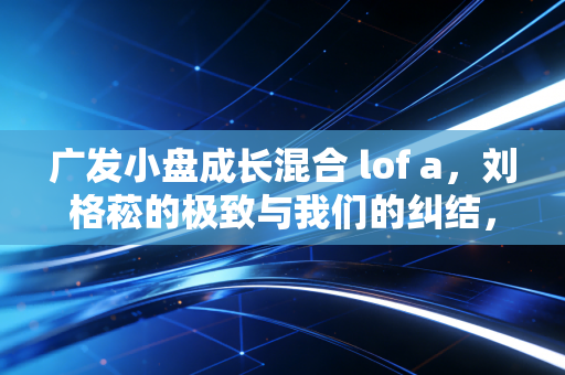广发小盘成长混合 lof a,刘格菘的极致与我们的纠结,一场关于成长股的深度博弈