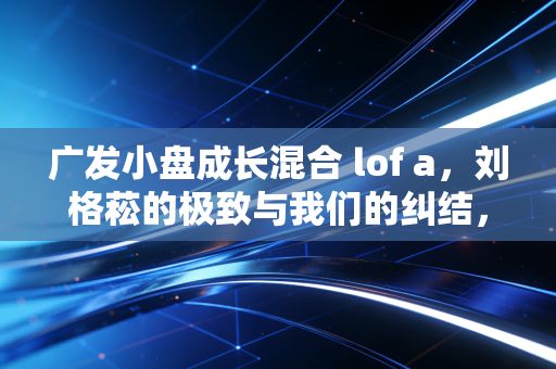 广发小盘成长混合 lof a，刘格菘的极致与我们的纠结，一场关于成长股的深度博弈