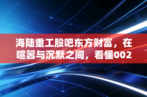 海陆重工股吧东方财富，在喧嚣与沉默之间，看懂002255的核电突围与散户困局