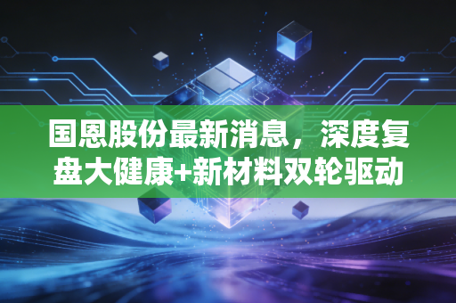 国恩股份最新消息，深度复盘大健康+新材料双轮驱动，这家隐形冠军能否穿越周期？