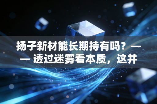 扬子新材能长期持有吗?—— 透过迷雾看本质,这并非你想象中的长情归宿