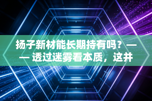 扬子新材能长期持有吗？—— 透过迷雾看本质，这并非你想象中的长情归宿