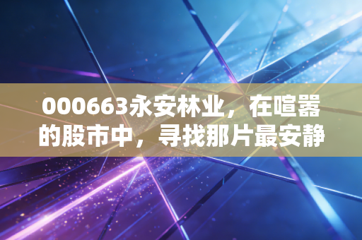 000663永安林业，在喧嚣的股市中，寻找那片最安静的绿色黄金