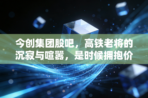 今创集团股吧,高铁老将的沉寂与喧嚣,是时候拥抱价值了吗?