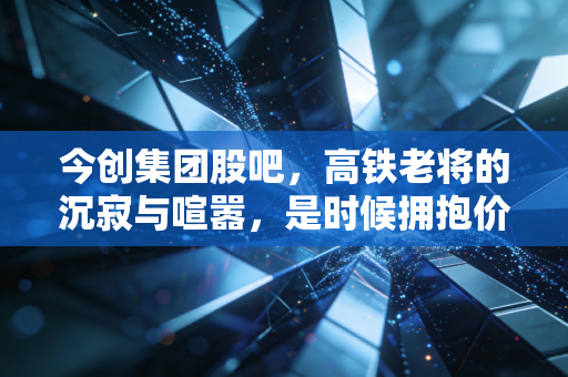 今创集团股吧,高铁老将的沉寂与喧嚣,是时候拥抱价值了吗?