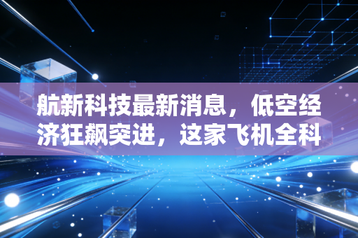航新科技最新消息，低空经济狂飙突进，这家飞机全科医生能否借势腾飞？