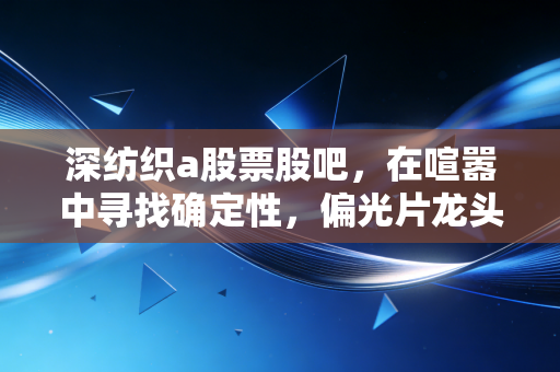 深纺织a股票股吧，在喧嚣中寻找确定性，偏光片龙头的困局与突围