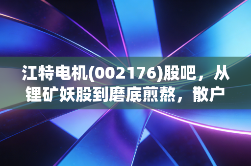 江特电机(002176)股吧，从锂矿妖股到磨底煎熬，散户的众生相与周期宿命