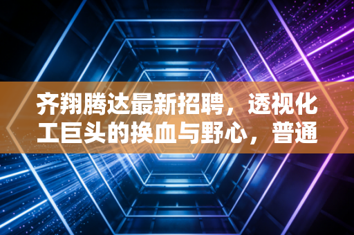 齐翔腾达最新招聘，透视化工巨头的换血与野心，普通人的机会在哪里？