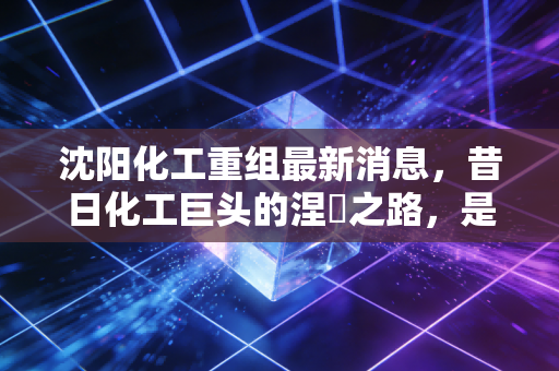 沈阳化工重组最新消息，昔日化工巨头的涅槃之路，是抄底良机还是价值陷阱？