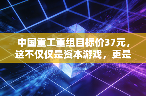 中国重工重组目标价37元，这不仅仅是资本游戏，更是大国重器的一次价值重估