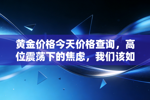 黄金价格今天价格查询,高位震荡下的焦虑,我们该如何守住钱袋子?