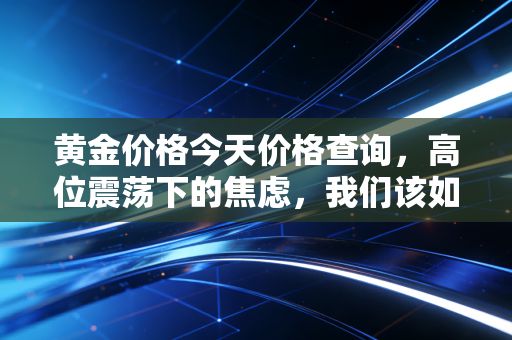 黄金价格今天价格查询,高位震荡下的焦虑,我们该如何守住钱袋子?