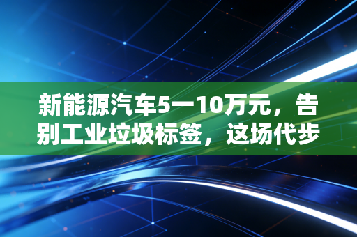 新能源汽车5一10万元，告别工业垃圾标签，这场代步革命到底香不香？