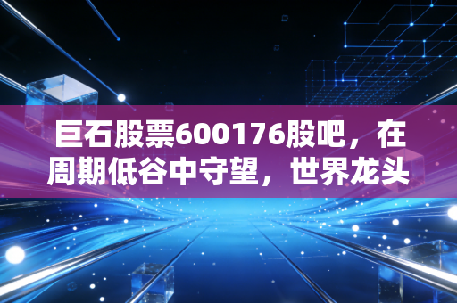 巨石股票600176股吧，在周期低谷中守望，世界龙头究竟是黄金坑还是价值陷阱？