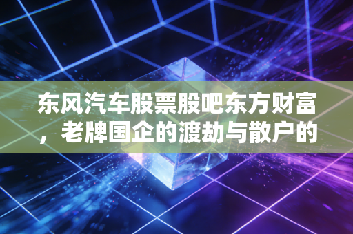 东风汽车股票股吧东方财富，老牌国企的渡劫与散户的悲欢离合