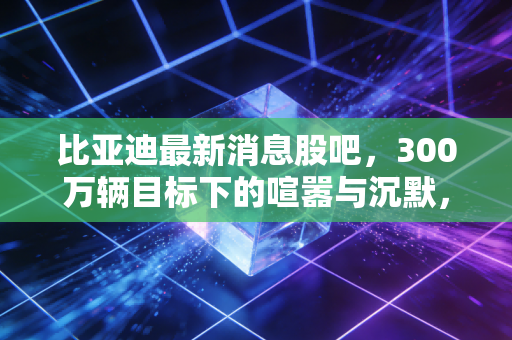 比亚迪最新消息股吧，300万辆目标下的喧嚣与沉默，这车到底还能不能开？