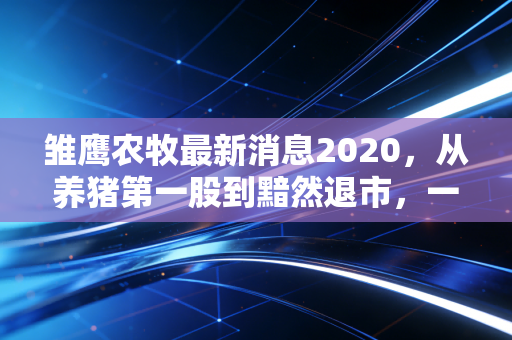 雏鹰农牧最新消息2020，从养猪第一股到黯然退市，一场关于贪婪与周期的沉痛教训