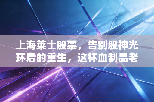 上海莱士股票,告别股神光环后的重生,这杯血制品老酒还香吗?