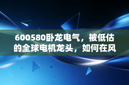 600580卧龙电气，被低估的全球电机龙头，如何在风浪中稳坐隐形冠军宝座？