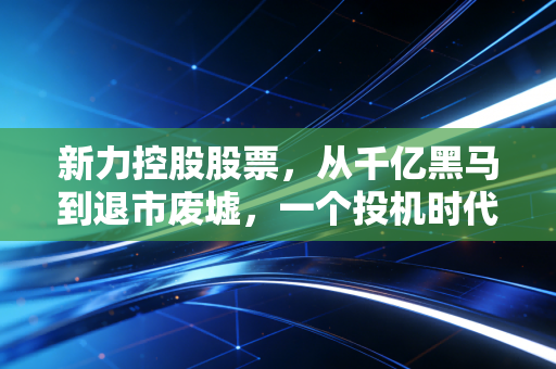 新力控股股票，从千亿黑马到退市废墟，一个投机时代的终结