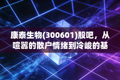 康泰生物(300601)股吧，从喧嚣的散户情绪到冷峻的基本面，我们该何去何从？