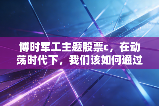 博时军工主题股票c,在动荡时代下,我们该如何通过硬核资产寻找安全感?