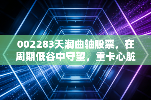 002283天润曲轴股票,在周期低谷中守望,重卡心脏制造者的逆袭与坚守