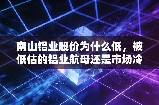 南山铝业股价为什么低，被低估的铝业航母还是市场冷落的旧时代遗珠？