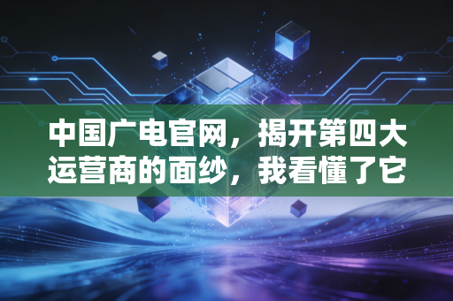 中国广电官网，揭开第四大运营商的面纱，我看懂了它的野心与困局
