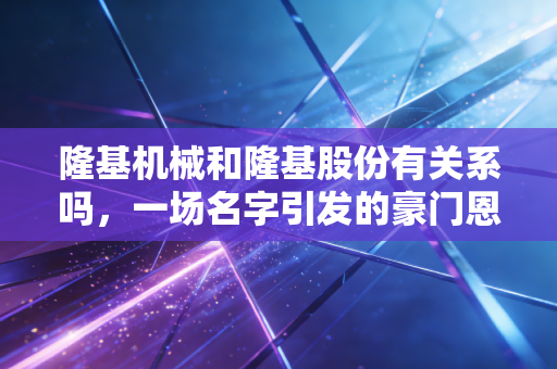 隆基机械和隆基股份有关系吗,一场名字引发的豪门恩怨与投资乌龙