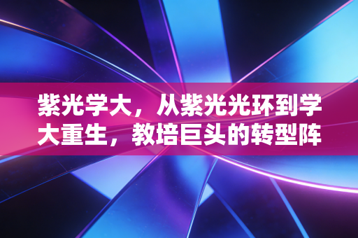 紫光学大，从紫光光环到学大重生，教培巨头的转型阵痛与未来曙光