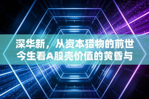 深华新，从资本猎物的前世今生看A股壳价值的黄昏与转型之痛