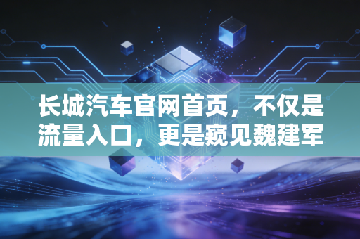 长城汽车官网首页，不仅是流量入口，更是窥见魏建军汽车帝国野心的财务密码