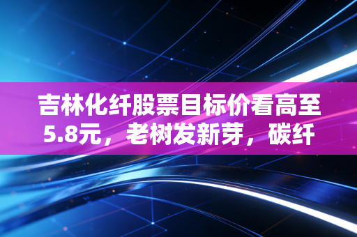 吉林化纤股票目标价看高至5.8元,老树发新芽,碳纤维风口下的价值重估