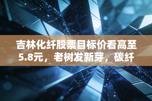 吉林化纤股票目标价看高至5.8元,老树发新芽,碳纤维风口下的价值重估